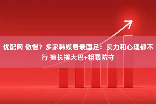 优配网 傲慢？多家韩媒看衰国足：实力和心理都不行 擅长摆大巴+粗暴防守