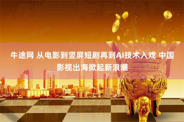 牛途网 从电影到竖屏短剧再到AI技术入戏 中国影视出海掀起新浪潮