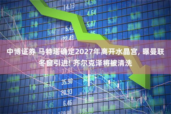 中博证券 马特塔确定2027年离开水晶宫, 曝曼联冬窗引进! 齐尔克泽将被清洗