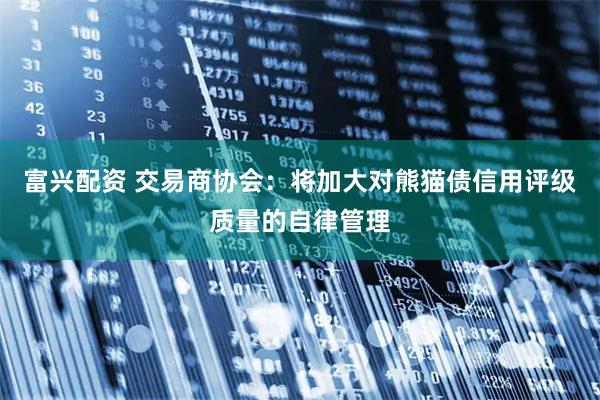 富兴配资 交易商协会：将加大对熊猫债信用评级质量的自律管理