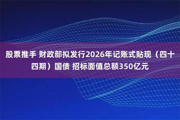 股票推手 财政部拟发行2026年记账式贴现（四十四期）国债 招标面值总额350亿元