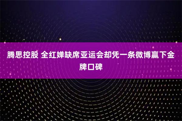 腾思控股 全红婵缺席亚运会却凭一条微博贏下金牌口碑