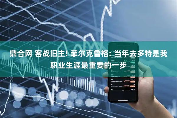 鼎合网 客战旧主! 菲尔克鲁格: 当年去多特是我职业生涯最重要的一步